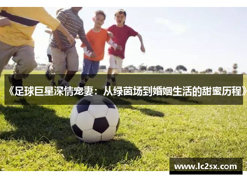 《足球巨星深情宠妻：从绿茵场到婚姻生活的甜蜜历程》