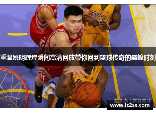 重温姚明辉煌瞬间高清回放带你回到篮球传奇的巅峰时刻