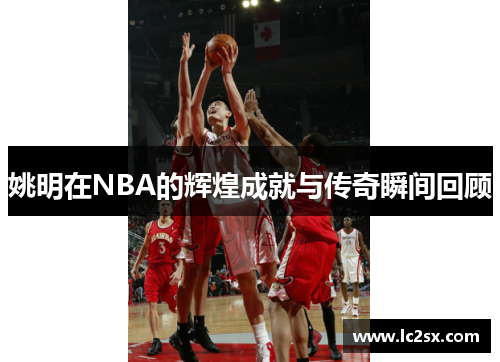 姚明在NBA的辉煌成就与传奇瞬间回顾