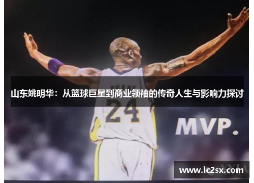 山东姚明华：从篮球巨星到商业领袖的传奇人生与影响力探讨