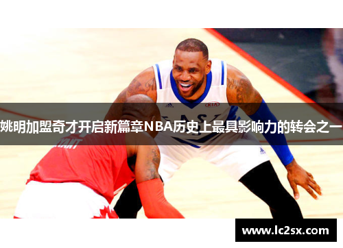 姚明加盟奇才开启新篇章NBA历史上最具影响力的转会之一
