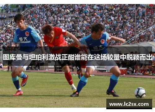 图库曼与坦珀利激战正酣谁能在这场较量中脱颖而出