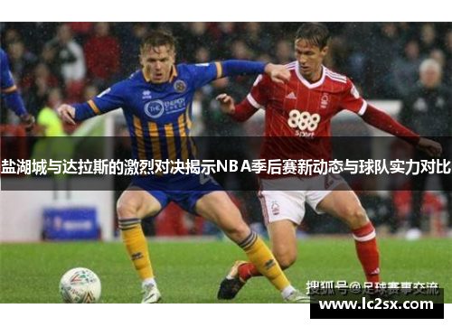 盐湖城与达拉斯的激烈对决揭示NBA季后赛新动态与球队实力对比